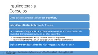 Insulinoterapia
Consejos
Debe evitarse la inercia clínica y ser proactivos.
Intensificar el tratamiento cada 2- 3 meses.
Explicar desde el diagnóstico de la diabetes la evolución de la enfermedad y la
necesidad de incorporar insulina en los años siguientes.
• Insulinoterapia NO REPRESENTA un fracaso del médico ni del paciente
• Insulinoterapia NO REPRESENTA un castigo por un mal control de la enfermedad.
Explicar cómo utilizar la insulina y los riesgos asociados a su uso.
- Guías ALAD sobre el Diagnóstico, Control y Tratamiento de la MD2 con Medicina Basada en Evidencia Edición 2013
- Guias GES DM2
 