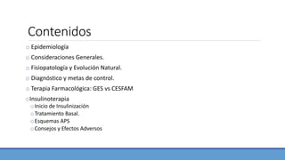 Contenidos
o Epidemiología
o Consideraciones Generales.
o Fisiopatología y Evolución Natural.
o Diagnóstico y metas de control.
o Terapia Farmacológica: GES vs CESFAM
oInsulinoterapia
oInicio de Insulinización
oTratamiento Basal.
oEsquemas APS
oConsejos y Efectos Adversos
 