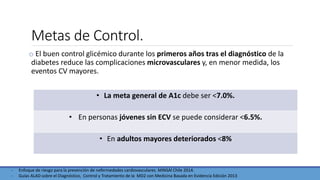 Metas de Control.
o El buen control glicémico durante los primeros años tras el diagnóstico de la
diabetes reduce las complicaciones microvasculares y, en menor medida, los
eventos CV mayores.
- Enfoque de riesgo para la prevención de nefermedades cardiovasculares. MINSAl Chile 2014.
- Guías ALAD sobre el Diagnóstico, Control y Tratamiento de la MD2 con Medicina Basada en Evidencia Edición 2013
• La meta general de A1c debe ser <7.0%.
• En personas jóvenes sin ECV se puede considerar <6.5%.
• En adultos mayores deteriorados <8%
 