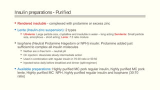 Insulin preparations- Purified
 Rendered insoluble - complexed with protamine or excess zinc
 Lente (Insulin-zinc suspension): 2 types
 Ultrelente: Large particle size, crystalline and insoluble in water – long acting Semilente: Small particle
size, amorphous – short acting; Lente: 7:3 ratio mixture
 Isophane (Neutral Protamine Hagedorn or NPH) insulin: Protamine added just
sufficient to complex all insulin molecules
 Neither are in free form – neutral pH
 On injection: dissociate slowly intermediate action
 Used in combination with regular insulin in 70:30 ratio or 50:50
 Injected twice daily before breakfast and dinner (split-regimen)
 Available preparations: Highly purified MC pork regular insulin, highly purified MC pork
lente, Highly purified MC NPH, highly purified regular insulin and Isophane (30:70
ratio)
 