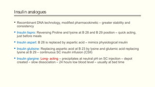 Insulin analogues
 Recombinant DNA technology, modified pharmacokinetic – greater stability and
consistency
 Insulin lispro: Reversing Proline and lysine at B 28 and B 29 position – quick acting,
just before meals
 Insulin aspart: B 28 is replaced by aspartic acid – mimics physiological insulin
 Insulin glulisine: Replacing aspartic acid at B 23 by lysine and glutamic acid replacing
lysine at B 29 – continuous SC insulin infusion (CSII)
 Insulin glargine: Long- acting – precipitates at neutral pH on SC injection – depot
created – slow dissociation – 24 hours low blood level – usually at bed time
 