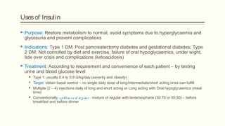 Usesof Insulin
 Purpose: Restore metabolism to normal, avoid symptoms due to hyperglycaemia and
glycosuria and prevent complications
 Indications: Type 1 DM, Post pancreatectomy diabetes and gestational diabetes; Type
2 DM: Not conrolled by diet and exercise, failure of oral hypoglycaemics, under wight,
tide over crisis and complications (ketoacidosis)
 Treatment: According to requirement and convenience of each patient – by testing
urine and blood glucose level
 Type 1: usually 0.4 to 0.8 U/kg/day (severity and obesity)
 Target: obtain basal control – no single daily dose of long/intermediate/short acting ones can fulfill
 Multiple (2 – 4) injections daily of long and short acting or Long acting with Oral hypoglycaemics (meal
time)
 Conventionally, split-m ixe d re g im e : mixture of regular with lente/isophane (30:70 or 50;50) – before
breakfast and before dinner
 