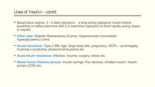 Usesof Insulin – contd.
 Basal bolus regime: 3 - 4 daily injections - a long acting (glargine) insulin before
breakfast or before bed time with 2-3 meal time injections of short rapidly acting (lispro
or aspart)
 Other uses: Diabetic Ketoacidosis (Coma), Hyperosmolar (non-ketotic
hyperglycaemic) coma
 Insulin resistance: Type 2 DM, Age, large body fats, pregnancy, OCPs – acromegally,
Cushing`s syndrome, phaeochromocytoma etc.
 Acute Insulin resistance: Infection, trauma, surgery, stress etc.
 Newer Insulin Delivery devices: Insulin syringe, Pen devices, inhalled insulin, Insulin
pumps (CSII) etc.
 