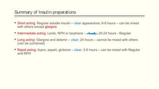Summary of Insulin preparations
 Short acting: Regular soluble insulin – clear appearance; 6-8 hours – can be mixed
with others except glargine
 Intermediate acting: Lente, NPH or Isophane – cloudy; 20-24 hours - Regular
 Long acting: Glargine and detemir – clear; 24 hours – cannot be mixed with others
(can be combined)
 Rapid acting: lispro, aspart, glulisine – clear; 3-5 hours – can be mixed with Regular
and NPH
 