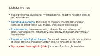 DiabetesMellitus
• Hyperglycaemia, glycosuria, hyperlipidaemia, negative nitrogen balance
and ketonaemia
• Pathological changes: thickening of capillary basement membrane,
increase in blood vessel wall matrix, and cellular proliferation
• Consequences: Lumen narrowing, atherosclerosis, sclerosis of
glomerular capillaries, retinopathy, neuropathy and peripheral vascular
insuffficency
• Causes of pathological changes: Enhanced non-enzymatic glycosylation
of tissue proteins and accumulation of large amounts of sorbitol
• Glycosylated haemoglobin (HbA1c ) – Index of protein glycosylation
 