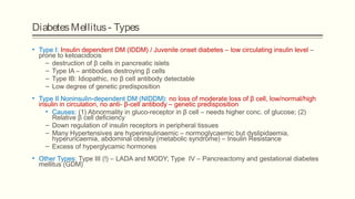 DiabetesMellitus- Types
• Type I: Insulin dependent DM (IDDM) / Juvenile onset diabetes – low circulating insulin level –
prone to ketoacidocis
– destruction of β cells in pancreatic islets
– Type IA – antibodies destroying β cells
– Type IB: Idiopathic, no β cell antibody detectable
– Low degree of genetic predisposition
• Type II Noninsulin-dependent DM (NIDDM): no loss of moderate loss of β cell, low/normal/high
insulin in circulation, no anti- β-cell antibody – genetic predisposition
• Causes: (1) Abnormality in gluco-receptor in β cell – needs higher conc. of glucose; (2)
Relative β cell deficiency
– Down regulation of insulin receptors in peripheral tissues
– Many Hypertensives are hyperinsulinaemic – normoglycaemic but dyslipidaemia,
hyperuricaemia, abdominal obesity (metabolic syndrome) – Insulin Resistance
– Excess of hyperglycamic hormones
• Other Types: Type III (!) – LADA and MODY; Type IV – Pancreactomy and gestational diabetes
mellitus (GDM)
 