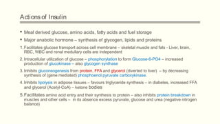 Actionsof Insulin
 Meal derived glucose, amino acids, fatty acids and fuel storage
 Major anabolic hormone – synthesis of glycogen, lipids and proteins
1. Facilitates glucose transport across cell membrane – skeletal muscle and fats - Liver, brain,
RBC, WBC and renal medullary cells are independent
2. Intracellular utilization of glucose – phosphorylation to form Glucose-6-PO4 – increased
production of glucokinase – also glycogen synthase
3. Inhibits gluconeogenesis from protein, FFA and glycerol (diverted to liver) – by decreasing
synthesis of (gene mediated) phosphoenol pyruvate carboxykinase.
4. Inhibits lipolysis in adipose tissues – favours triglyceride synthesis – in diabetes, increased FFA
and glycerol (Acetyl-CoA) – ketone bodies
5.Facilitates amino acid entry and their synthesis to protein – also inhibits protein breakdown in
muscles and other cells – in its absence excess pyruvate, glucose and urea (negative nitrogen
balance)
 