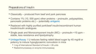 Preparationsof Insulin
 Classically – produced from beef and pork pancreas
 Contains 1% (10, 000 ppm) other proteins – proinsulin, polypeptides,
pancreatic proteins etc.) – potentially antigenic
 Replaced with highly purified pork/beef insulin/recombinant human
insulin/insulin analogues
 Single peak and Monocomponent insulin (MC) – proinsulin <10 ppm –
stable, less resistance and lipodystrophy
 Unitage/Assay: I U reduces fasting rabbit blood sugar by 45 mg/dl or
potency to induce hypoglycaemic convulsion in mice
 I mg of International Standard of Insulin = 28 units
 Radioimmunoassay or enzyme immunoassay
 