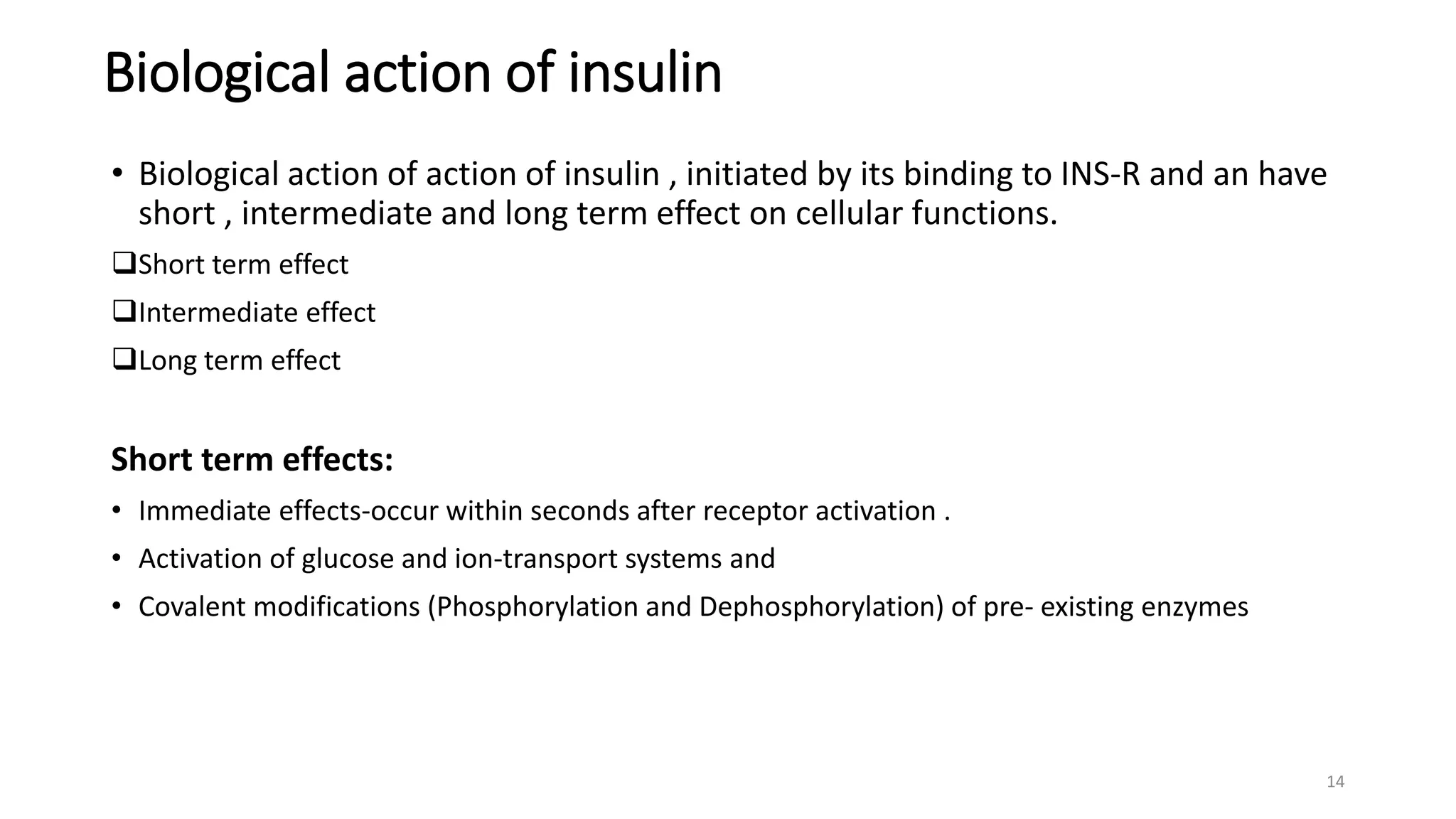 Biological action of insulin
• Biological action of action of insulin , initiated by its binding to INS-R and an have
short , intermediate and long term effect on cellular functions.
Short term effect
Intermediate effect
Long term effect
Short term effects:
• Immediate effects-occur within seconds after receptor activation .
• Activation of glucose and ion-transport systems and
• Covalent modifications (Phosphorylation and Dephosphorylation) of pre- existing enzymes
14
 