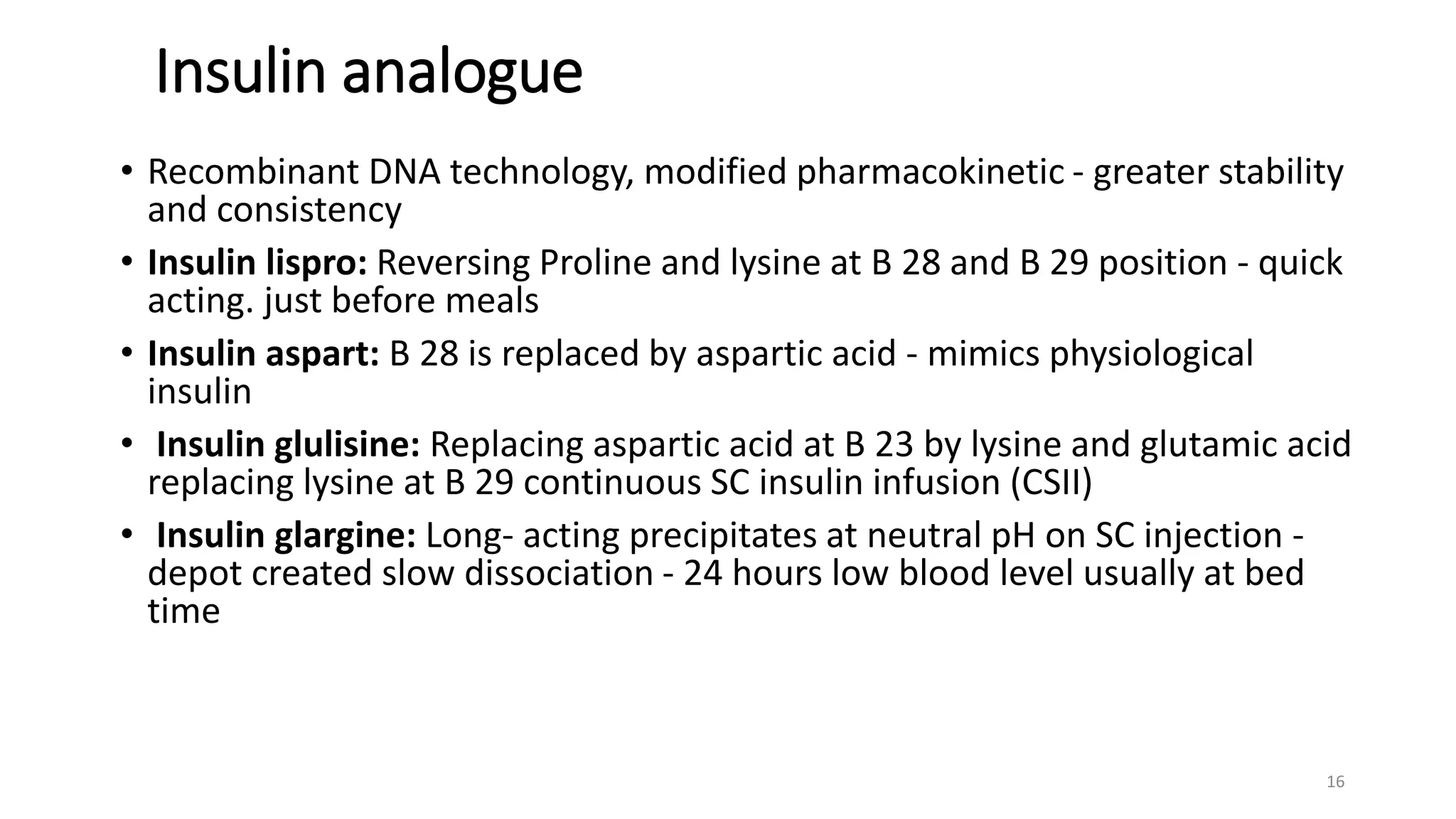 Insulin analogue
• Recombinant DNA technology, modified pharmacokinetic - greater stability
and consistency
• Insulin lispro: Reversing Proline and lysine at B 28 and B 29 position - quick
acting. just before meals
• Insulin aspart: B 28 is replaced by aspartic acid - mimics physiological
insulin
• Insulin glulisine: Replacing aspartic acid at B 23 by lysine and glutamic acid
replacing lysine at B 29 continuous SC insulin infusion (CSII)
• Insulin glargine: Long- acting precipitates at neutral pH on SC injection -
depot created slow dissociation - 24 hours low blood level usually at bed
time
16
 