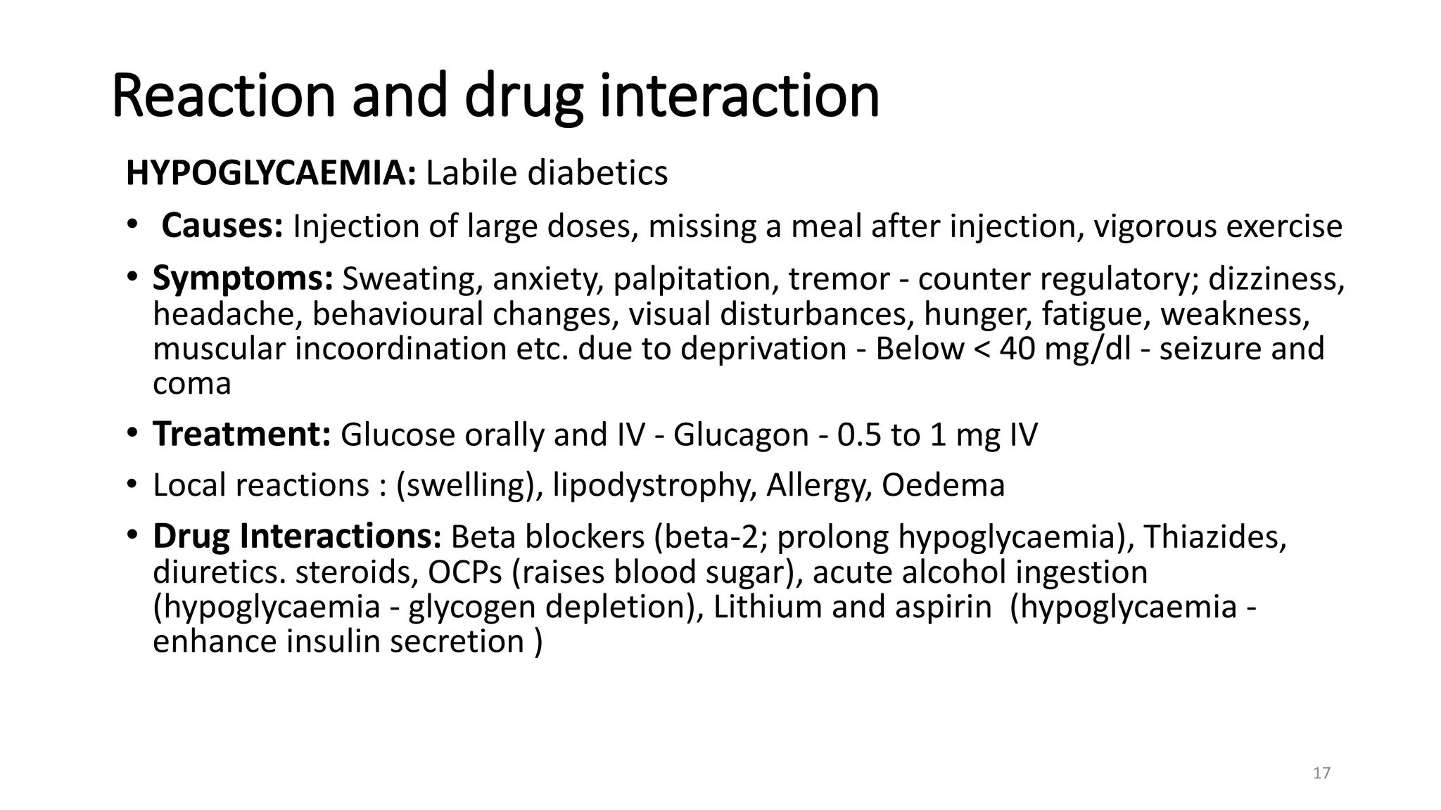 Reaction and drug interaction
HYPOGLYCAEMIA: Labile diabetics
• Causes: Injection of large doses, missing a meal after injection, vigorous exercise
• Symptoms: Sweating, anxiety, palpitation, tremor - counter regulatory; dizziness,
headache, behavioural changes, visual disturbances, hunger, fatigue, weakness,
muscular incoordination etc. due to deprivation - Below < 40 mg/dl - seizure and
coma
• Treatment: Glucose orally and IV - Glucagon - 0.5 to 1 mg IV
• Local reactions : (swelling), lipodystrophy, Allergy, Oedema
• Drug Interactions: Beta blockers (beta-2; prolong hypoglycaemia), Thiazides,
diuretics. steroids, OCPs (raises blood sugar), acute alcohol ingestion
(hypoglycaemia - glycogen depletion), Lithium and aspirin (hypoglycaemia -
enhance insulin secretion )
17
 