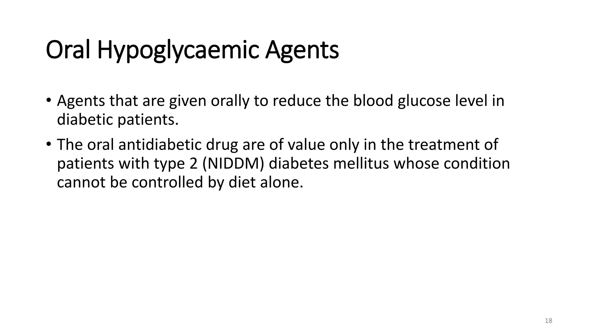 Oral Hypoglycaemic Agents
• Agents that are given orally to reduce the blood glucose level in
diabetic patients.
• The oral antidiabetic drug are of value only in the treatment of
patients with type 2 (NIDDM) diabetes mellitus whose condition
cannot be controlled by diet alone.
18
 
