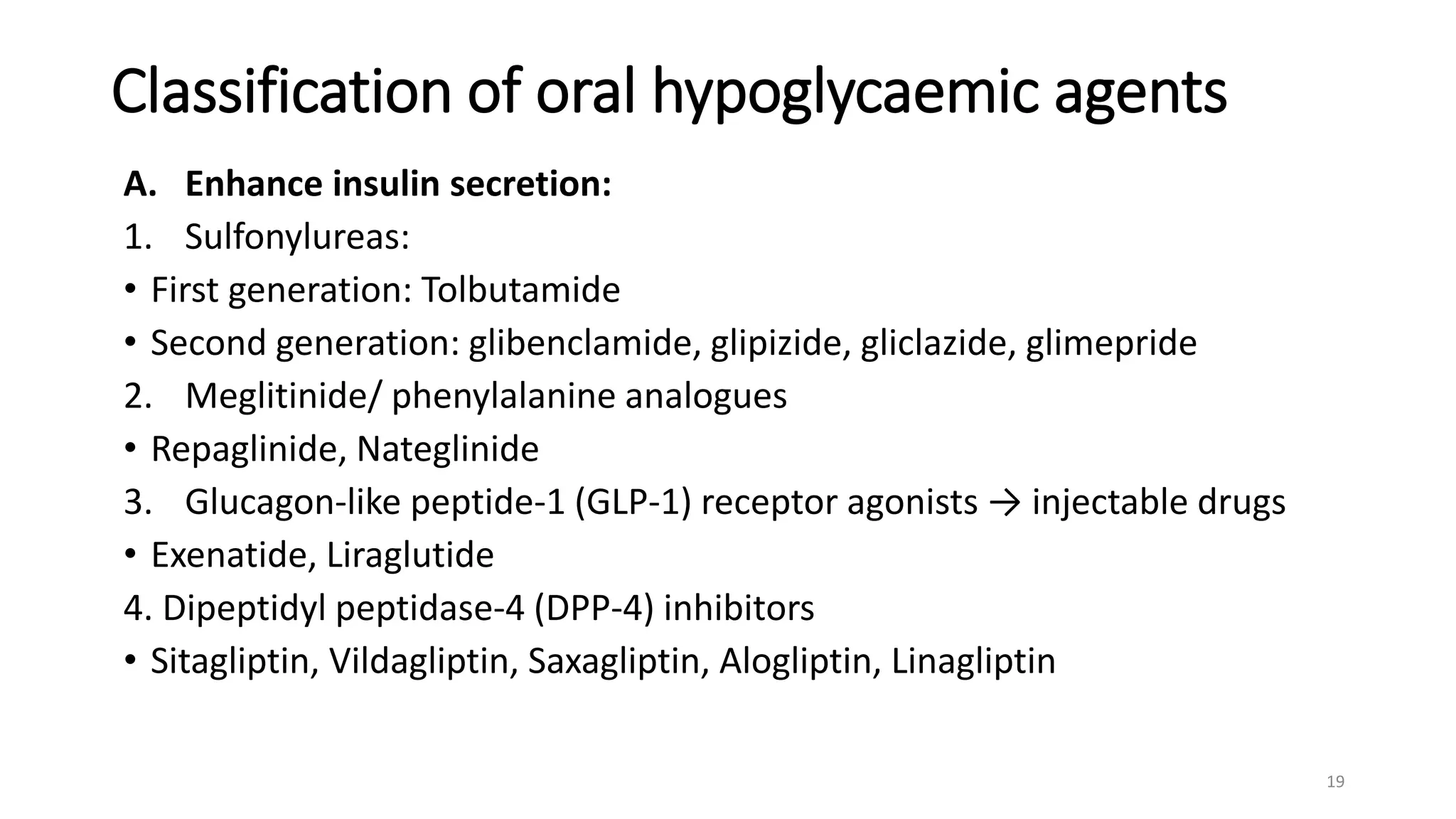 Classification of oral hypoglycaemic agents
A. Enhance insulin secretion:
1. Sulfonylureas:
• First generation: Tolbutamide
• Second generation: glibenclamide, glipizide, gliclazide, glimepride
2. Meglitinide/ phenylalanine analogues
• Repaglinide, Nateglinide
3. Glucagon-like peptide-1 (GLP-1) receptor agonists → injectable drugs
• Exenatide, Liraglutide
4. Dipeptidyl peptidase-4 (DPP-4) inhibitors
• Sitagliptin, Vildagliptin, Saxagliptin, Alogliptin, Linagliptin
19
 