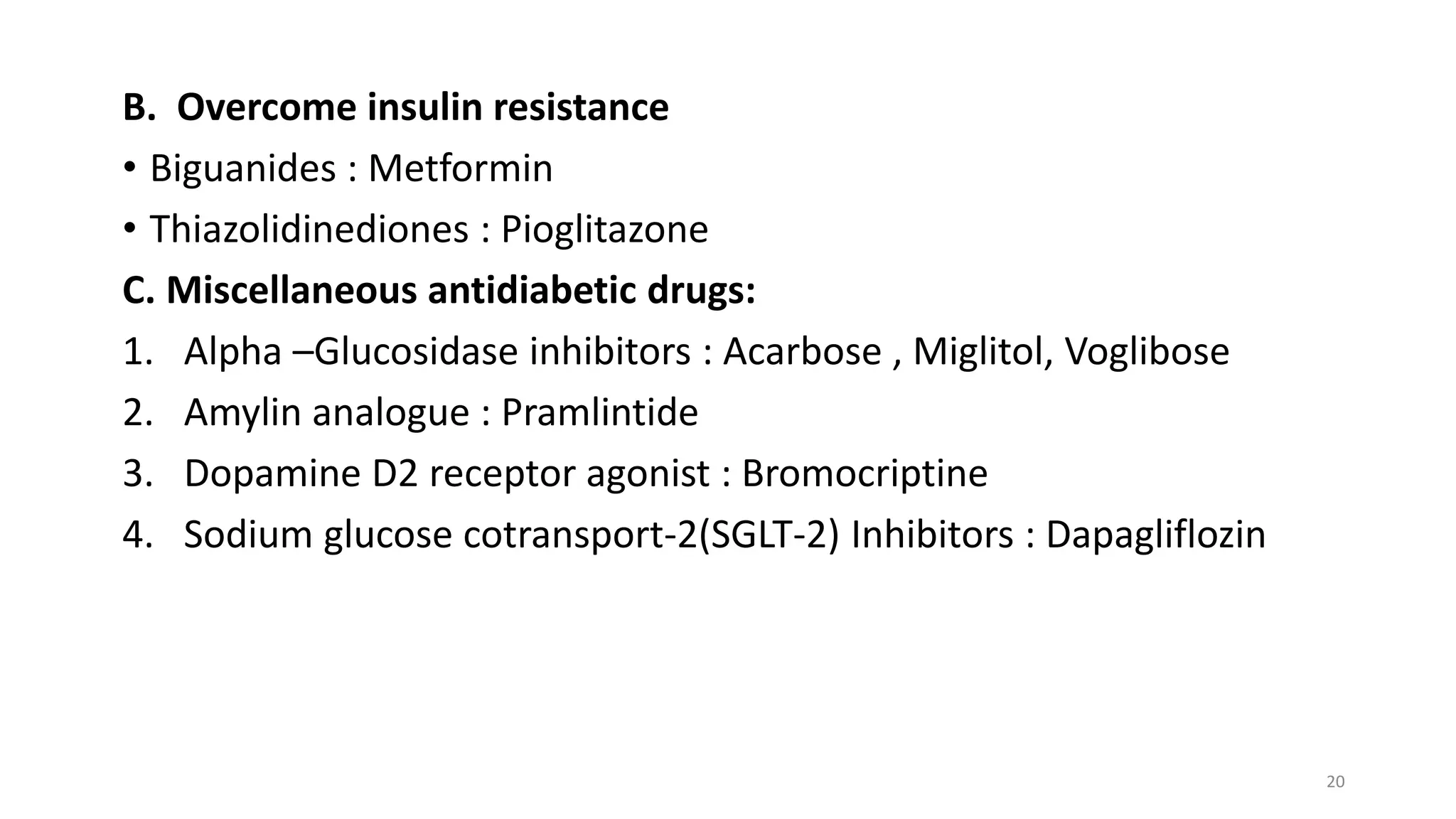 B. Overcome insulin resistance
• Biguanides : Metformin
• Thiazolidinediones : Pioglitazone
C. Miscellaneous antidiabetic drugs:
1. Alpha –Glucosidase inhibitors : Acarbose , Miglitol, Voglibose
2. Amylin analogue : Pramlintide
3. Dopamine D2 receptor agonist : Bromocriptine
4. Sodium glucose cotransport-2(SGLT-2) Inhibitors : Dapagliflozin
20
 