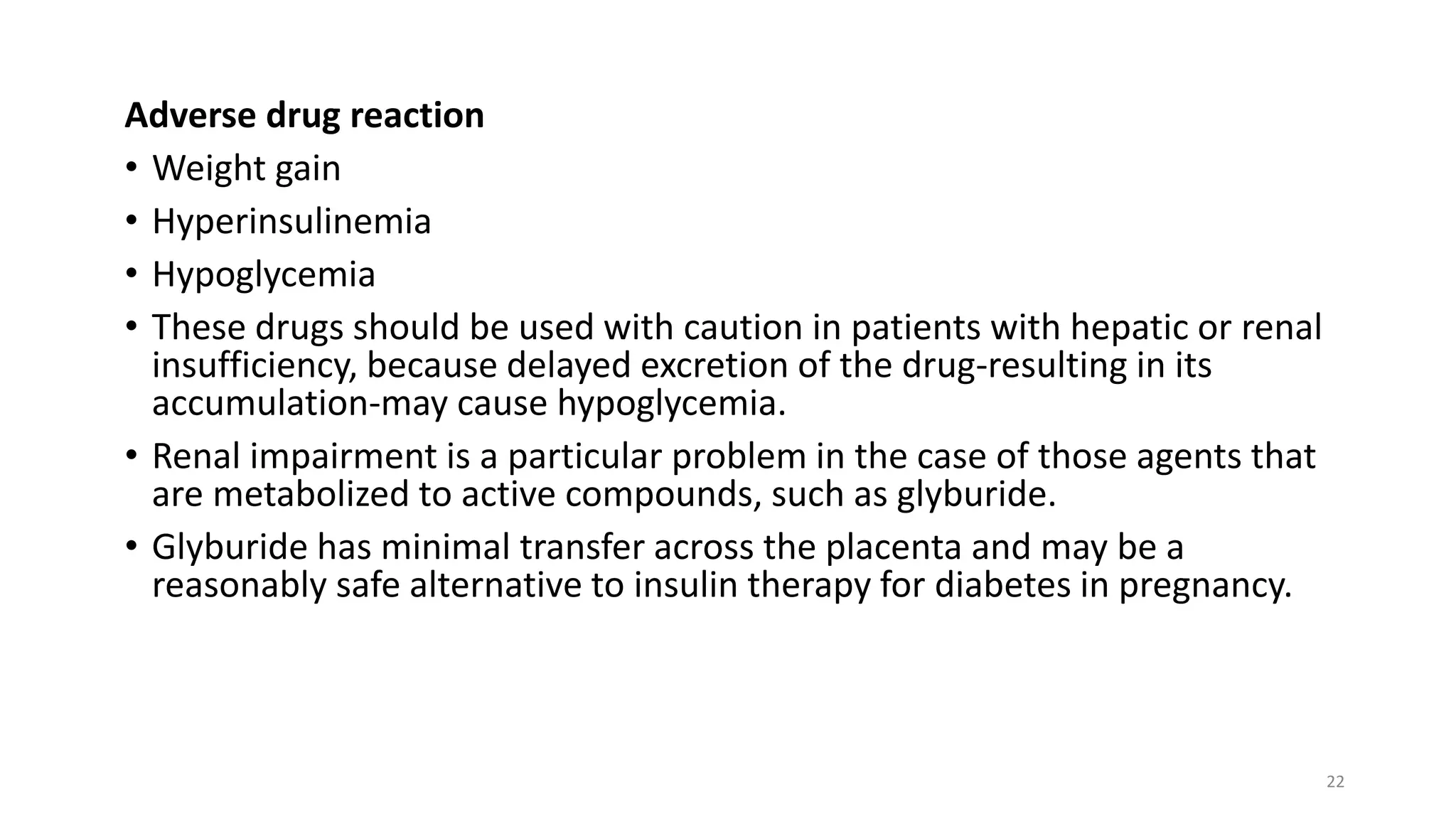 Adverse drug reaction
• Weight gain
• Hyperinsulinemia
• Hypoglycemia
• These drugs should be used with caution in patients with hepatic or renal
insufficiency, because delayed excretion of the drug-resulting in its
accumulation-may cause hypoglycemia.
• Renal impairment is a particular problem in the case of those agents that
are metabolized to active compounds, such as glyburide.
• Glyburide has minimal transfer across the placenta and may be a
reasonably safe alternative to insulin therapy for diabetes in pregnancy.
22
 