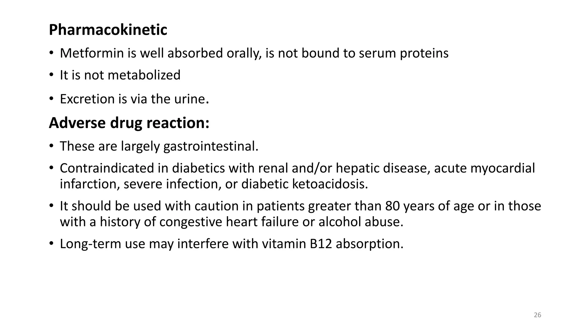 Pharmacokinetic
• Metformin is well absorbed orally, is not bound to serum proteins
• It is not metabolized
• Excretion is via the urine.
Adverse drug reaction:
• These are largely gastrointestinal.
• Contraindicated in diabetics with renal and/or hepatic disease, acute myocardial
infarction, severe infection, or diabetic ketoacidosis.
• It should be used with caution in patients greater than 80 years of age or in those
with a history of congestive heart failure or alcohol abuse.
• Long-term use may interfere with vitamin B12 absorption.
26
 