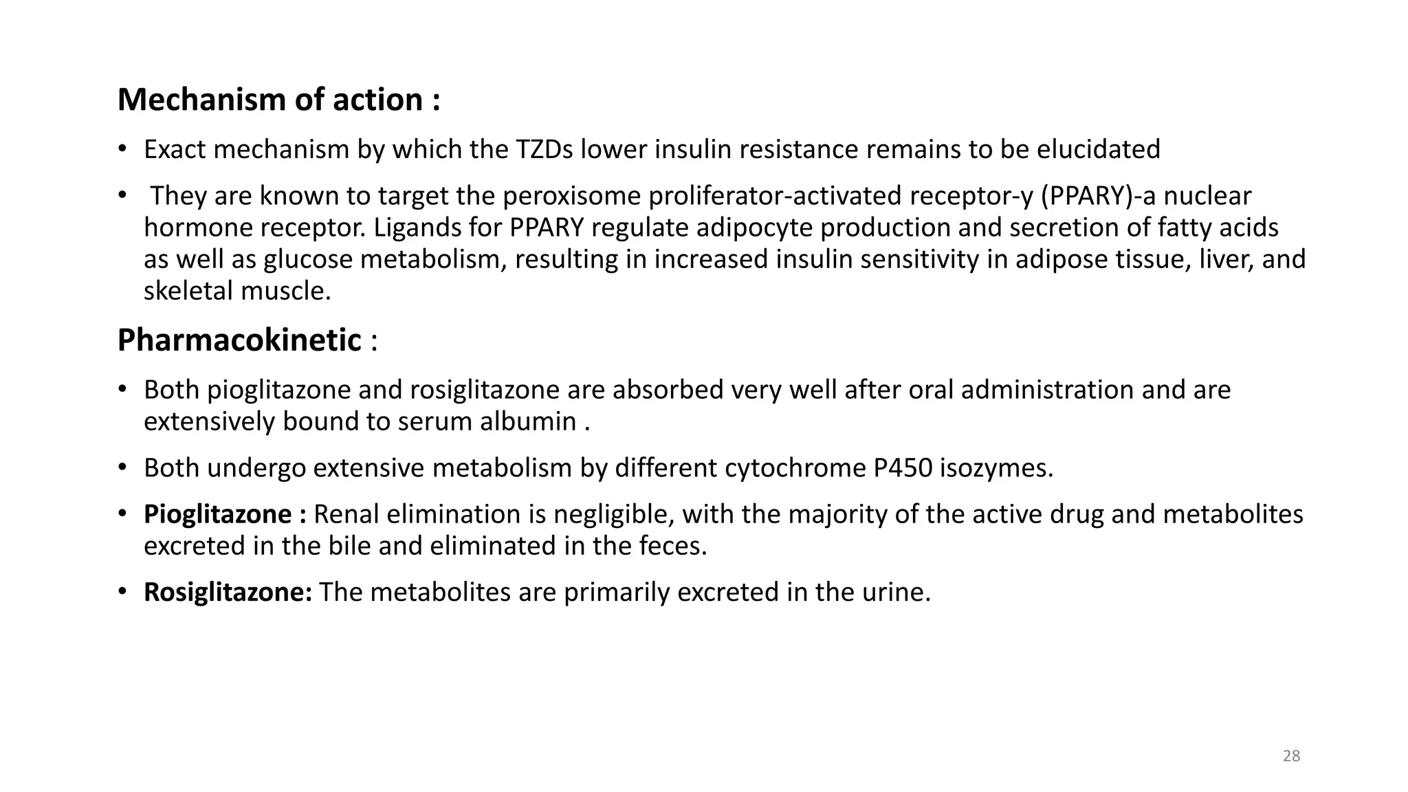 Mechanism of action :
• Exact mechanism by which the TZDs lower insulin resistance remains to be elucidated
• They are known to target the peroxisome proliferator-activated receptor-y (PPARY)-a nuclear
hormone receptor. Ligands for PPARY regulate adipocyte production and secretion of fatty acids
as well as glucose metabolism, resulting in increased insulin sensitivity in adipose tissue, liver, and
skeletal muscle.
Pharmacokinetic :
• Both pioglitazone and rosiglitazone are absorbed very well after oral administration and are
extensively bound to serum albumin .
• Both undergo extensive metabolism by different cytochrome P450 isozymes.
• Pioglitazone : Renal elimination is negligible, with the majority of the active drug and metabolites
excreted in the bile and eliminated in the feces.
• Rosiglitazone: The metabolites are primarily excreted in the urine.
28
 