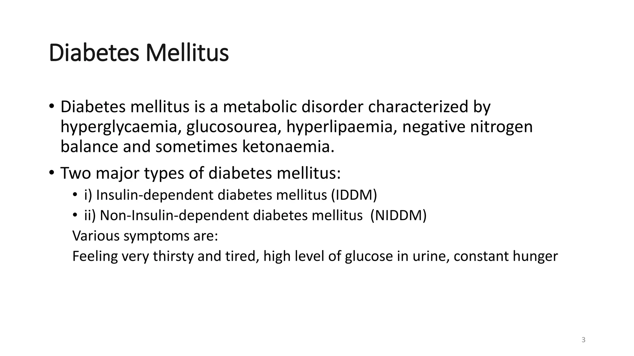 Diabetes Mellitus
• Diabetes mellitus is a metabolic disorder characterized by
hyperglycaemia, glucosourea, hyperlipaemia, negative nitrogen
balance and sometimes ketonaemia.
• Two major types of diabetes mellitus:
• i) Insulin-dependent diabetes mellitus (IDDM)
• ii) Non-Insulin-dependent diabetes mellitus (NIDDM)
Various symptoms are:
Feeling very thirsty and tired, high level of glucose in urine, constant hunger
3
 