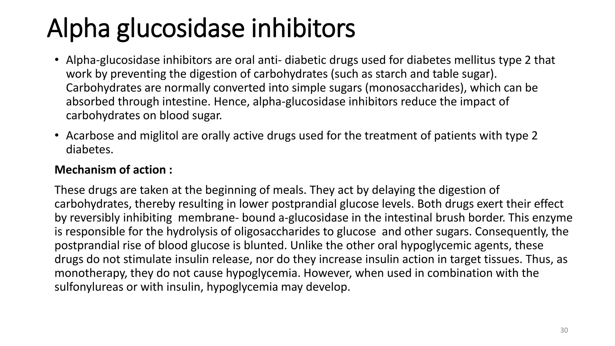 Alpha glucosidase inhibitors
• Alpha-glucosidase inhibitors are oral anti- diabetic drugs used for diabetes mellitus type 2 that
work by preventing the digestion of carbohydrates (such as starch and table sugar).
Carbohydrates are normally converted into simple sugars (monosaccharides), which can be
absorbed through intestine. Hence, alpha-glucosidase inhibitors reduce the impact of
carbohydrates on blood sugar.
• Acarbose and miglitol are orally active drugs used for the treatment of patients with type 2
diabetes.
Mechanism of action :
These drugs are taken at the beginning of meals. They act by delaying the digestion of
carbohydrates, thereby resulting in lower postprandial glucose levels. Both drugs exert their effect
by reversibly inhibiting membrane- bound a-glucosidase in the intestinal brush border. This enzyme
is responsible for the hydrolysis of oligosaccharides to glucose and other sugars. Consequently, the
postprandial rise of blood glucose is blunted. Unlike the other oral hypoglycemic agents, these
drugs do not stimulate insulin release, nor do they increase insulin action in target tissues. Thus, as
monotherapy, they do not cause hypoglycemia. However, when used in combination with the
sulfonylureas or with insulin, hypoglycemia may develop.
30
 