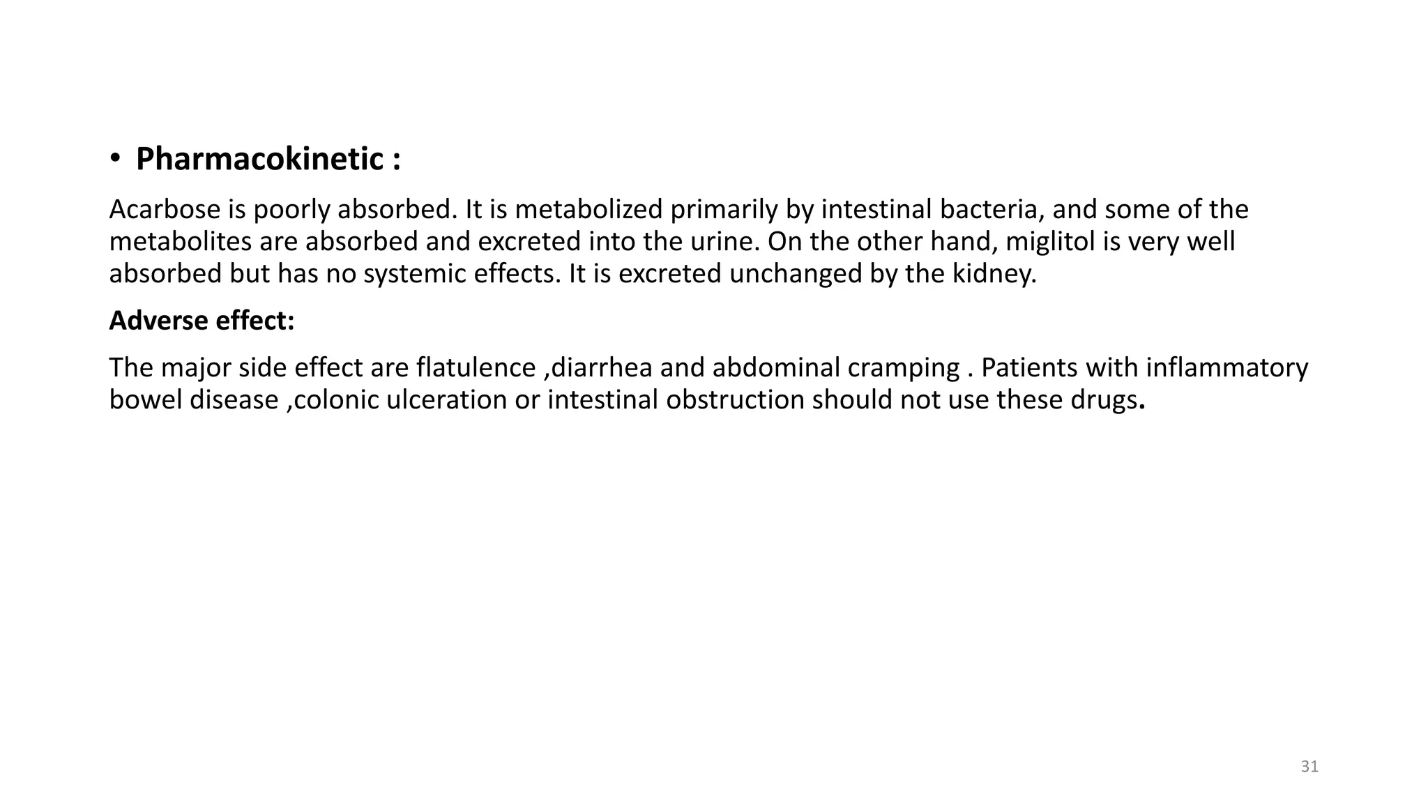 • Pharmacokinetic :
Acarbose is poorly absorbed. It is metabolized primarily by intestinal bacteria, and some of the
metabolites are absorbed and excreted into the urine. On the other hand, miglitol is very well
absorbed but has no systemic effects. It is excreted unchanged by the kidney.
Adverse effect:
The major side effect are flatulence ,diarrhea and abdominal cramping . Patients with inflammatory
bowel disease ,colonic ulceration or intestinal obstruction should not use these drugs.
31
 