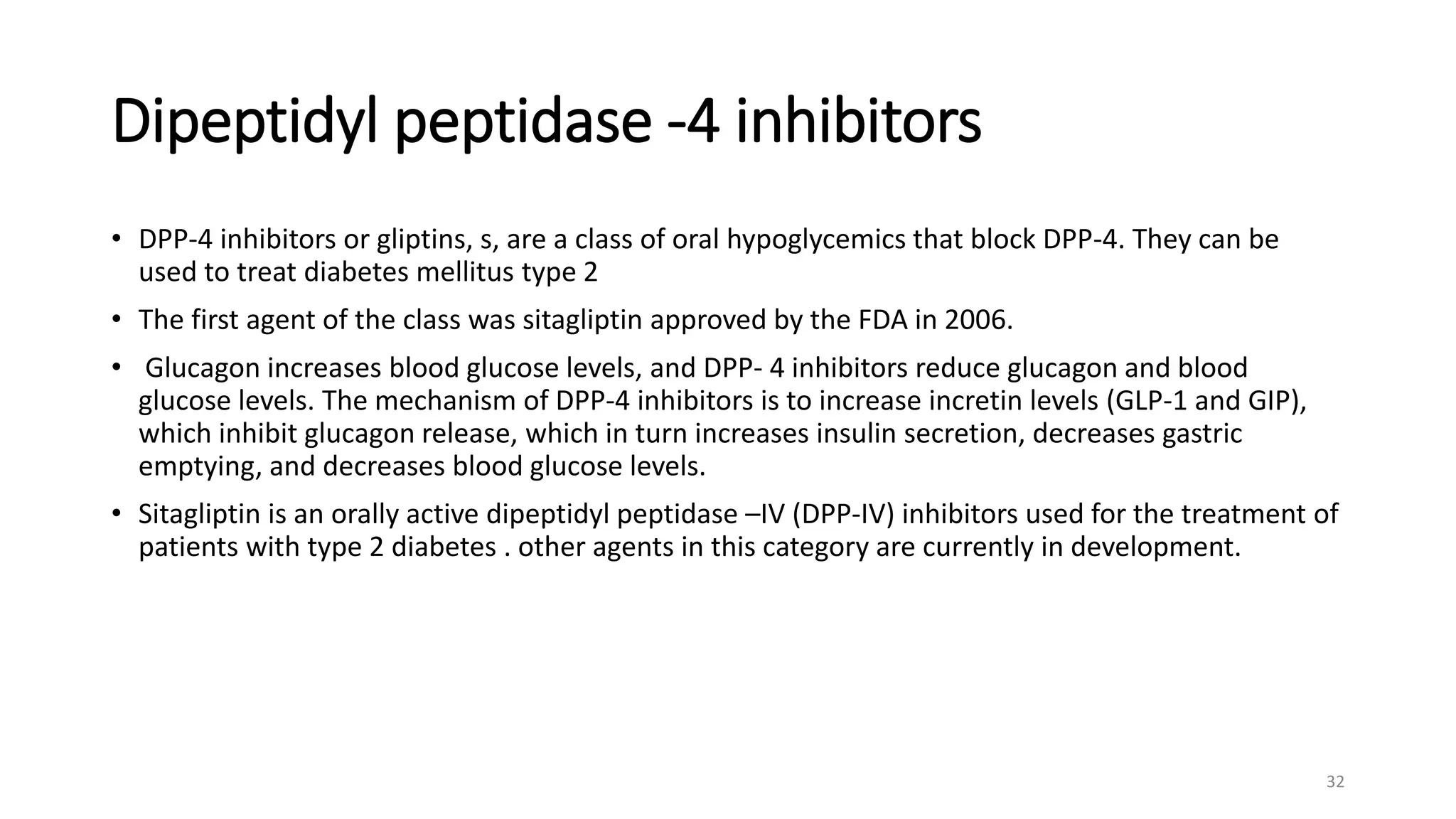 Dipeptidyl peptidase -4 inhibitors
• DPP-4 inhibitors or gliptins, s, are a class of oral hypoglycemics that block DPP-4. They can be
used to treat diabetes mellitus type 2
• The first agent of the class was sitagliptin approved by the FDA in 2006.
• Glucagon increases blood glucose levels, and DPP- 4 inhibitors reduce glucagon and blood
glucose levels. The mechanism of DPP-4 inhibitors is to increase incretin levels (GLP-1 and GIP),
which inhibit glucagon release, which in turn increases insulin secretion, decreases gastric
emptying, and decreases blood glucose levels.
• Sitagliptin is an orally active dipeptidyl peptidase –IV (DPP-IV) inhibitors used for the treatment of
patients with type 2 diabetes . other agents in this category are currently in development.
32
 