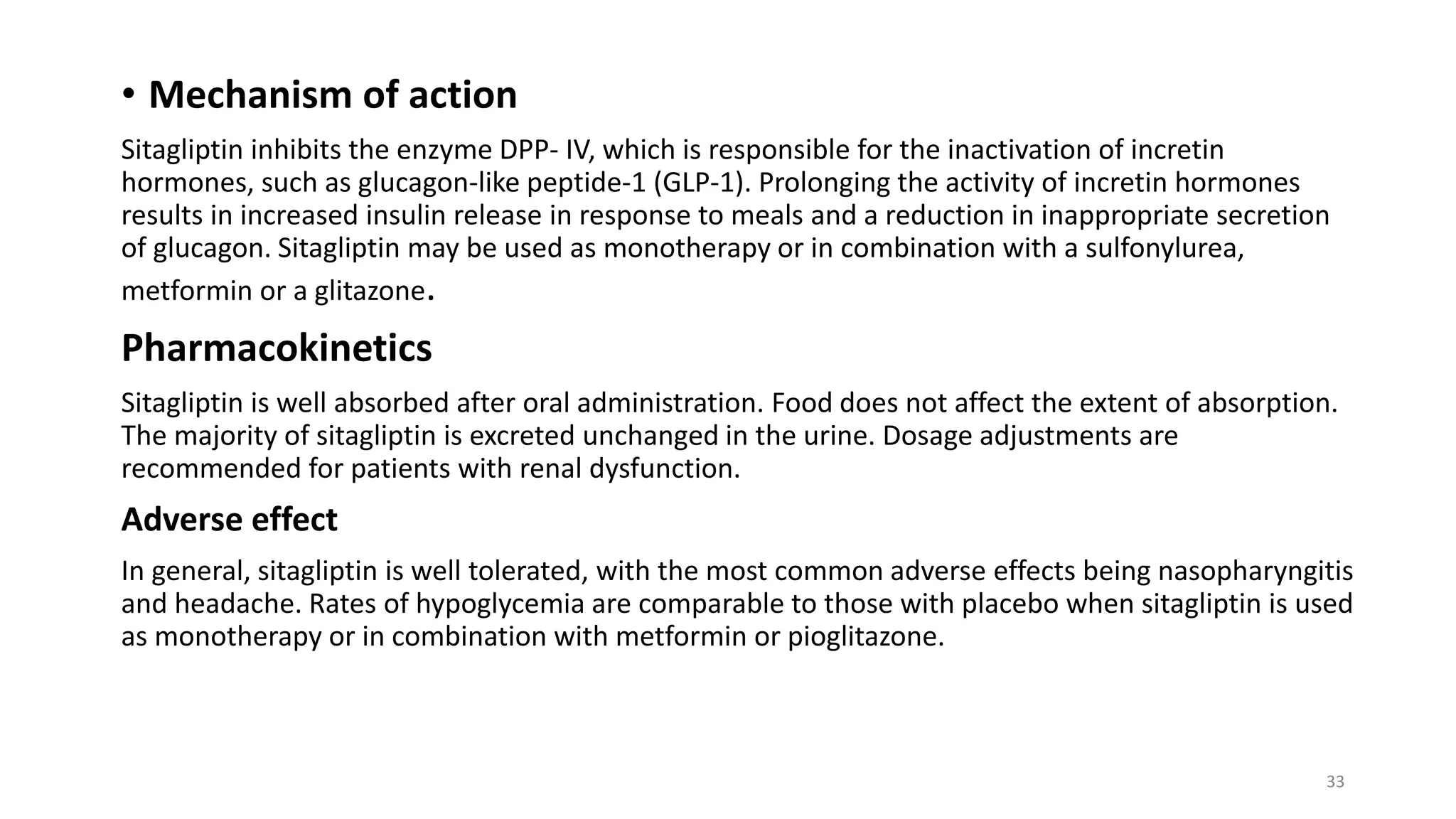 • Mechanism of action
Sitagliptin inhibits the enzyme DPP- IV, which is responsible for the inactivation of incretin
hormones, such as glucagon-like peptide-1 (GLP-1). Prolonging the activity of incretin hormones
results in increased insulin release in response to meals and a reduction in inappropriate secretion
of glucagon. Sitagliptin may be used as monotherapy or in combination with a sulfonylurea,
metformin or a glitazone.
Pharmacokinetics
Sitagliptin is well absorbed after oral administration. Food does not affect the extent of absorption.
The majority of sitagliptin is excreted unchanged in the urine. Dosage adjustments are
recommended for patients with renal dysfunction.
Adverse effect
In general, sitagliptin is well tolerated, with the most common adverse effects being nasopharyngitis
and headache. Rates of hypoglycemia are comparable to those with placebo when sitagliptin is used
as monotherapy or in combination with metformin or pioglitazone.
33
 