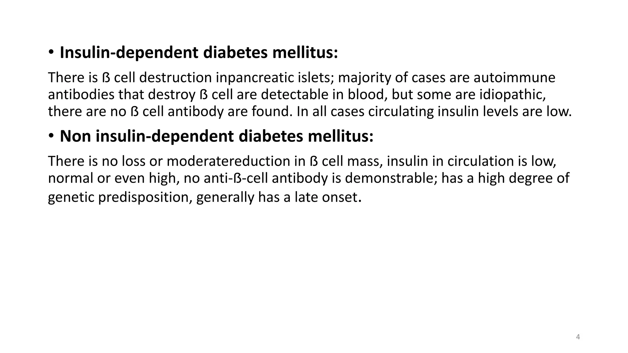 • Insulin-dependent diabetes mellitus:
There is ẞ cell destruction inpancreatic islets; majority of cases are autoimmune
antibodies that destroy ẞ cell are detectable in blood, but some are idiopathic,
there are no ẞ cell antibody are found. In all cases circulating insulin levels are low.
• Non insulin-dependent diabetes mellitus:
There is no loss or moderatereduction in ẞ cell mass, insulin in circulation is low,
normal or even high, no anti-ẞ-cell antibody is demonstrable; has a high degree of
genetic predisposition, generally has a late onset.
4
 