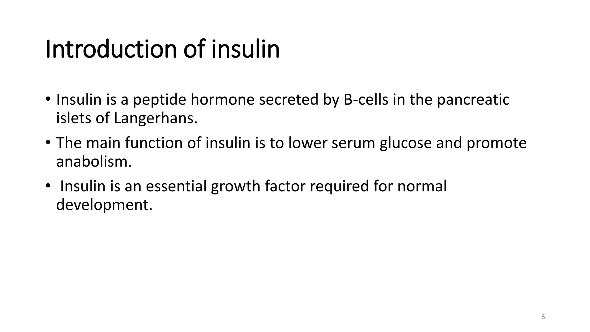 Introduction of insulin
• Insulin is a peptide hormone secreted by B-cells in the pancreatic
islets of Langerhans.
• The main function of insulin is to lower serum glucose and promote
anabolism.
• Insulin is an essential growth factor required for normal
development.
6
 