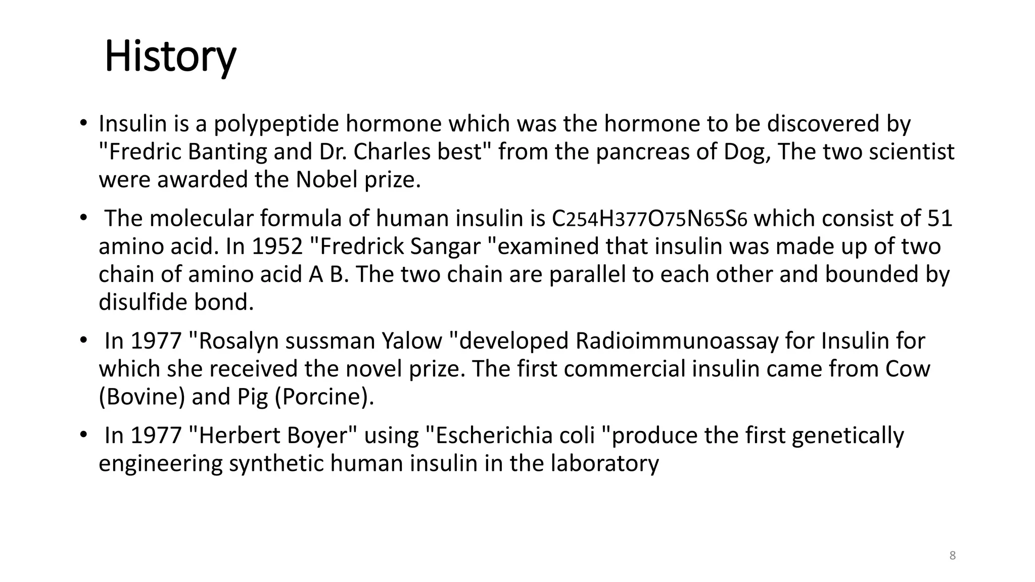 History
• Insulin is a polypeptide hormone which was the hormone to be discovered by
"Fredric Banting and Dr. Charles best" from the pancreas of Dog, The two scientist
were awarded the Nobel prize.
• The molecular formula of human insulin is C254H377O75N65S6 which consist of 51
amino acid. In 1952 "Fredrick Sangar "examined that insulin was made up of two
chain of amino acid A B. The two chain are parallel to each other and bounded by
disulfide bond.
• In 1977 "Rosalyn sussman Yalow "developed Radioimmunoassay for Insulin for
which she received the novel prize. The first commercial insulin came from Cow
(Bovine) and Pig (Porcine).
• In 1977 "Herbert Boyer" using "Escherichia coli "produce the first genetically
engineering synthetic human insulin in the laboratory
8
 