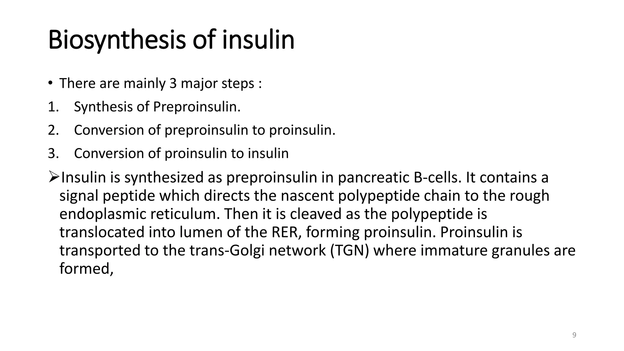 Biosynthesis of insulin
• There are mainly 3 major steps :
1. Synthesis of Preproinsulin.
2. Conversion of preproinsulin to proinsulin.
3. Conversion of proinsulin to insulin
Insulin is synthesized as preproinsulin in pancreatic B-cells. It contains a
signal peptide which directs the nascent polypeptide chain to the rough
endoplasmic reticulum. Then it is cleaved as the polypeptide is
translocated into lumen of the RER, forming proinsulin. Proinsulin is
transported to the trans-Golgi network (TGN) where immature granules are
formed,
9
 