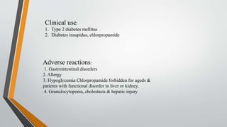 Adverse reactions:
1. Gastrointestinal disorders
2. Allergy
3. Hypoglycemia Chlorpropamide forbidden for ageds &
patients with functional disorder in liver or kidney.
4. Granulocytopenia, cholestasis & hepatic injury
Clinical use:
1. Type 2 diabetes mellitus
2. Diabetes insupidus, chlorpropamide
 