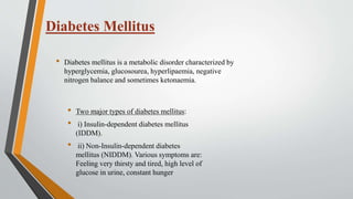 Diabetes Mellitus
• Diabetes mellitus is a metabolic disorder characterized by
hyperglycemia, glucosourea, hyperlipaemia, negative
nitrogen balance and sometimes ketonaemia.
• Two major types of diabetes mellitus:
• i) Insulin-dependent diabetes mellitus
(IDDM).
• ii) Non-Insulin-dependent diabetes
mellitus (NIDDM). Various symptoms are:
Feeling very thirsty and tired, high level of
glucose in urine, constant hunger
 