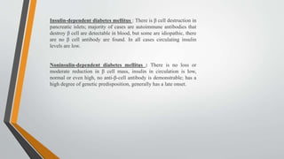 Insulin-dependent diabetes mellitus : There is β cell destruction in
pancreatic islets; majority of cases are autoimmune antibodies that
destroy β cell are detectable in blood, but some are idiopathic, there
are no β cell antibody are found. In all cases circulating insulin
levels are low.
Noninsulin-dependent diabetes mellitus : There is no loss or
moderate reduction in β cell mass, insulin in circulation is low,
normal or even high, no anti-β-cell antibody is demonstrable; has a
high degree of genetic predisposition, generally has a late onset.
 