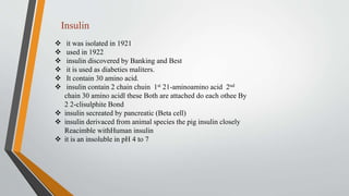  it was isolated in 1921
 used in 1922
 insulin discovered by Banking and Best
 it is used as diabeties maliters.
 It contain 30 amino acid.
 insulin contain 2 chain chuin 1st 21-aminoamino acid 2nd
chain 30 amino acidl these Both are attached do each othee By
2 2-clisulphite Bond
 insulin secreated by pancreatic (Beta cell)
 insulin derivaced from animal species the pig insulin closely
Reacimble withHuman insulin
 it is an insoluble in pH 4 to 7
Insulin
 