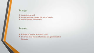 Storage
 It store in beta –cell
 Normal pancrease contain 200 unit of insulin
 Mainly Screated 50 unit daily
Release
 Release of insulin from beta –cell
 Involved food product hormone and gastroinststial
hormone
 
