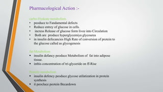 Pharmacological Action :-
carbo-Hydeate metabolism.
• peoduce to Fandamental defects
• Reduce entrey of glucose in cells.
• incress Release of glucose form livee into Circulation
• Both are produce hyperglycemiya glycourea
• in insulin defecancies High Rate of conversion of protein to
the glucose called as glycogenesis
fat-Metabolism
 insulin defancy peoduce Metabolism of fat into adipose
tissue.
 inthis concentration of tri-glyceride on ff-Rise
Penteln metabolism
 insulin defency peoduce glycose utilatization in protein
synthesis
 it peocluce peotein Becardown
 