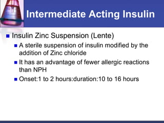 Intermediate Acting Insulin

   Insulin Zinc Suspension (Lente)
     A sterile suspension of insulin modified by the
      addition of Zinc chloride
     It has an advantage of fewer allergic reactions
      than NPH
     Onset:1 to 2 hours:duration:10 to 16 hours
 