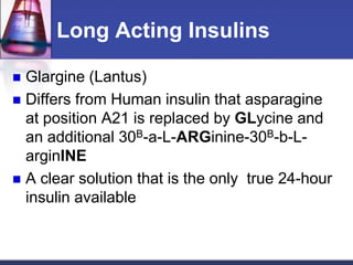 Long Acting Insulins

 Glargine (Lantus)
 Differs from Human insulin that asparagine
  at position A21 is replaced by GLycine and
  an additional 30B-a-L-ARGinine-30B-b-L-
  arginINE
 A clear solution that is the only true 24-hour
  insulin available
 