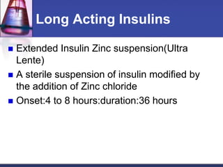 Long Acting Insulins

 Extended Insulin Zinc suspension(Ultra
  Lente)
 A sterile suspension of insulin modified by
  the addition of Zinc chloride
 Onset:4 to 8 hours:duration:36 hours
 
