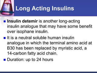 Long Acting Insulins

 Insulin detemir is another long-acting
  insulin analogue that may have some benefit
  over isophane insulin.
 It is a neutral soluble human insulin
  analogue in which the terminal amino acid at
  B30 has been replaced by myristic acid, a
  14-carbon fatty acid chain.
 Duration: up to 24 hours
 