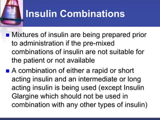 Insulin Combinations

 Mixtures of insulin are being prepared prior
  to administration if the pre-mixed
  combinations of insulin are not suitable for
  the patient or not available
 A combination of either a rapid or short
  acting insulin and an intermediate or long
  acting insulin is being used (except Insulin
  Glargine which should not be used in
  combination with any other types of insulin)
 