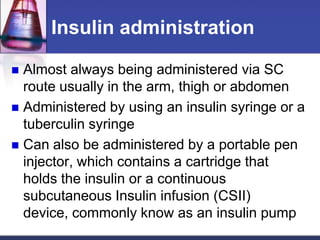 Insulin administration

 Almost always being administered via SC
  route usually in the arm, thigh or abdomen
 Administered by using an insulin syringe or a
  tuberculin syringe
 Can also be administered by a portable pen
  injector, which contains a cartridge that
  holds the insulin or a continuous
  subcutaneous Insulin infusion (CSII)
  device, commonly know as an insulin pump
 