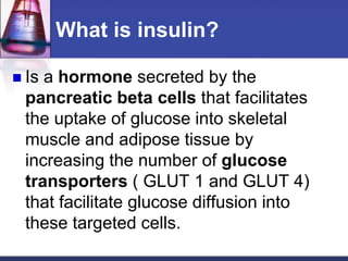 What is insulin?

 Isa hormone secreted by the
 pancreatic beta cells that facilitates
 the uptake of glucose into skeletal
 muscle and adipose tissue by
 increasing the number of glucose
 transporters ( GLUT 1 and GLUT 4)
 that facilitate glucose diffusion into
 these targeted cells.
 