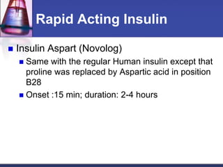 Rapid Acting Insulin

   Insulin Aspart (Novolog)
     Same with the regular Human insulin except that
      proline was replaced by Aspartic acid in position
      B28
     Onset :15 min; duration: 2-4 hours
 