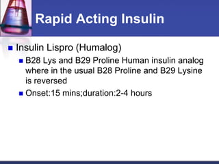 Rapid Acting Insulin

   Insulin Lispro (Humalog)
     B28 Lys and B29 Proline Human insulin analog
      where in the usual B28 Proline and B29 Lysine
      is reversed
     Onset:15 mins;duration:2-4 hours
 