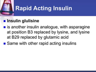 Rapid Acting Insulin

 Insulin glulisine
 is another insulin analogue, with asparagine
  at position B3 replaced by lysine, and lysine
  at B29 replaced by glutamic acid
 Same with other rapid acting insulins
 