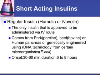 Short Acting Insulins

   Regular Insulin (Humulin or Novolin)
     The only insulin that is approved to be
      administered via IV route
     Comes from Pork(porcine), beef(bovine) or
      Human pancreas or genetically engineered
      using rDNA technology from certain
      microorganisms(E.coli)
     Onset:30-60 min;duration:6 to 8 hours
 