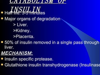 CATABOLISM OF
    INSULIN
 Half life: 3-5 minutes
 Major organs of degradation
       > Liver.
       >Kidney.
       >Placenta.
 50% of insulin removed in a single pass through
  liver. 
MECHANISM :
 Insulin specific protease.
 Glutathione insulin transhydrogenase (Insulinase
 