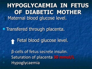 HYPOGLYCAEMIA IN FETUS
      OF DIABETIC MOTHER
    Maternal blood glucose level.

   Transfered through placenta.

         Fetal blood glucose level.

o     β-cells of fetus secrete insulin.
o     Saturation of placenta 30 mmol/L
o     Hypoglycaemia
 
