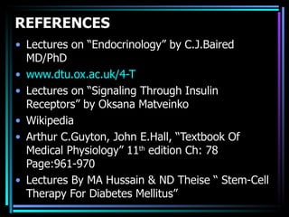 REFERENCES
• Lectures on “Endocrinology” by C.J.Baired
  MD/PhD
• www.dtu.ox.ac.uk/4-T
• Lectures on “Signaling Through Insulin
  Receptors” by Oksana Matveinko
• Wikipedia
• Arthur C.Guyton, John E.Hall, “Textbook Of
  Medical Physiology” 11th edition Ch: 78
  Page:961-970
• Lectures By MA Hussain & ND Theise “ Stem-Cell
  Therapy For Diabetes Mellitus”
 